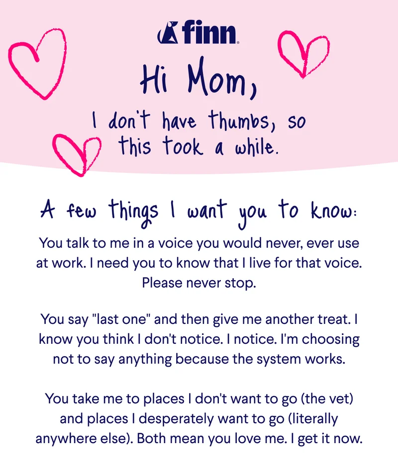 Finn Logo. Text: Hi Mom, I don't have thumbs, so this took a while. A few things I want you to know: You talk to me in a voice you would never, ever use at work. I need you to know that I live for that voice. Please never stop.  You say "last one" and then give me another treat. I know you think I don't notice. I notice. I'm choosing not to say anything because the system works. &nbsp; You take me to places I don't want to go (the vet) and places I desperately want to go (literally anywhere else). Both mean you love me. I get it now.