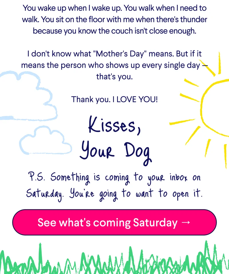 Text: You wake up when I wake up. You walk when I need to walk. You sit on the floor with me when there's thunder because you know the couch isn't close enough. &nbsp; I don't know what "Mother's Day" means. But if it means the person who shows up every single day — that's you. &nbsp; Thank you. I LOVE YOU! Kisses, Your Dog  P.S. Something is coming to your inbox on Saturday. You're going to want to open it. CTA: See what's coming Saturday →