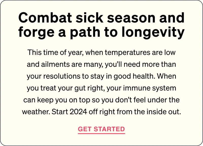 Combat sick season and thrive toward longevity. This time of year, when temperatures are low and ailments are many, you’ll need more than your resolutions to stay in good health. When you treat your gut right, your immune system can keep you on top so you don’t feel under the weather. Start your calendar off right by helping yourself from the inside out.