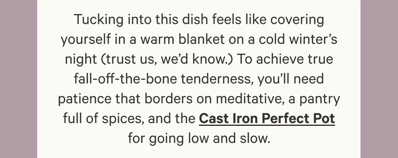 Tucking into this dish feels like covering yourself in a warm blanket on a cold winter’s night (trust us, we’d know.) To achieve true fall-off-the-bone tenderness, you’ll need patience that borders on meditative, a pantry full of spices, and the Cast Iron Perfect Pot for going low and slow.