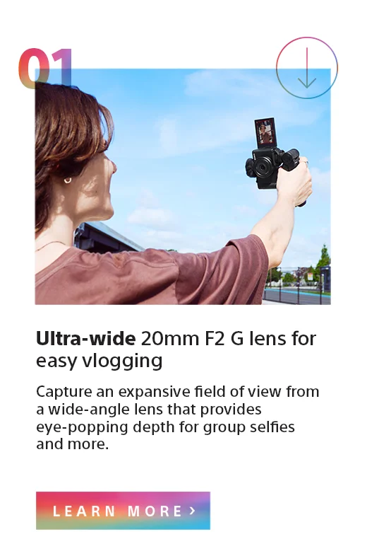 Ultra-wide 20mm F2 G lens for easy vlogging | Capture an expansive field of view from a wide-angle lens that provides eye-popping depth for group selfies and more. | Learn more