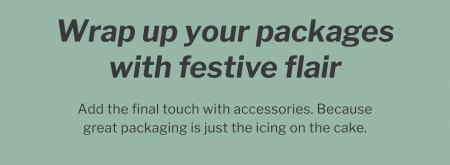 Wrap up your packages with festive flair | Add the final touch with accessories. Because great packaging is just icing on the cake.