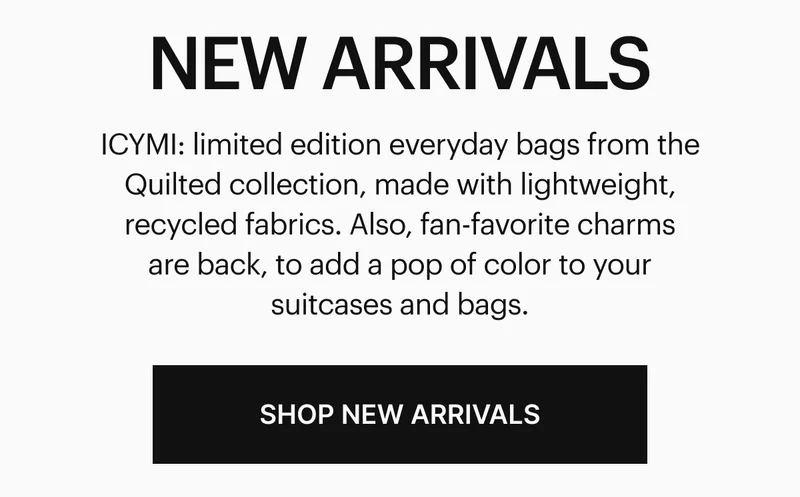 ICYMI: limited edition everyday bags from the Quilted collection, made with lightweight, recycled fabrics. Also, fan-favorite charms are back, to add a pop of color to your suitcases and bags. SHOP NEW ARRIVALS