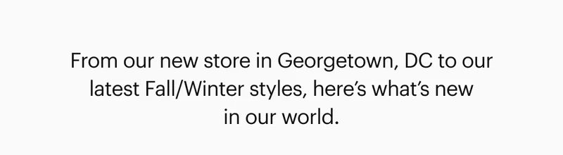 From our new store in Georgetown, DC to our latest Fall/Winter styles, here’s what’s new in our world.