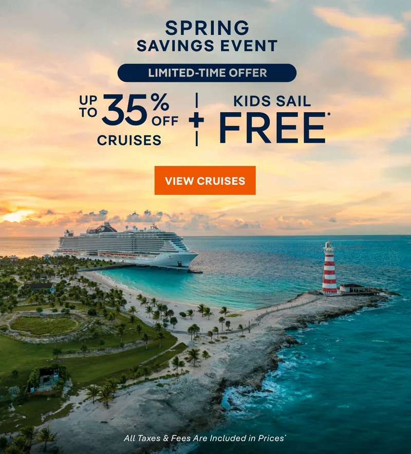 Spring Savings Event – LIMTED-TIME OFFER – UP TO 35% OFF CRUISES + Kids Sail Free* – Click to View Cruises & Book Now Spring Savings Event – LIMTED-TIME OFFER – UP TO 35% OFF
CRUISES + Kids Sail Free* – Click to View Cruises & Book Now