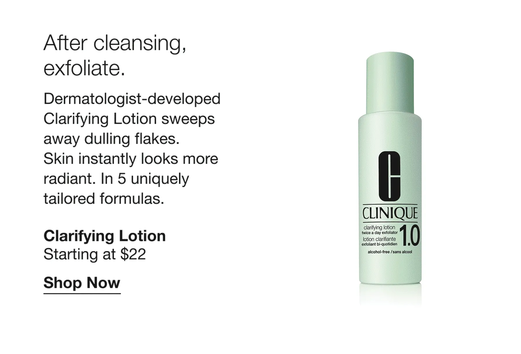 After cleansing, exfoliate. | Dermatologist-developed Clarifying Lotion sweeps away dulling flakes. Skin instantly looks more radiant. In 5 uniquely tailored formulas. | Clarifying Lotion | Starting at $22 | Shop Now