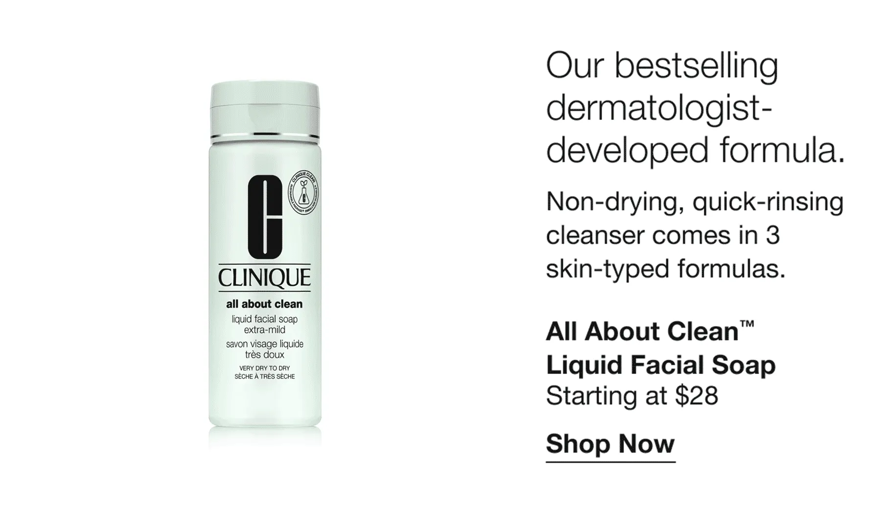 Our bestselling dermatologist-developed formula. | Non-drying, quick-rinsing cleanser comes in 3 skin-typed formulas. | All About Clean™ Liquid Facial Soap | Starting at $28 | Shop Now
