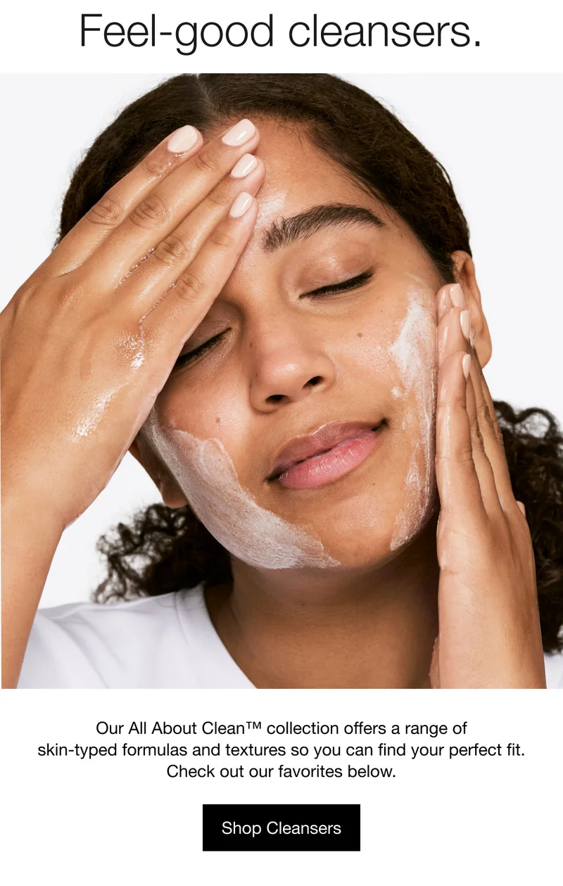 Feel-good cleansers. | Our All About Clean™ collection offers a range of skin-typed formulas and textures so you can find your perfect fit. | Check out our favorites below.| Shop Cleansers