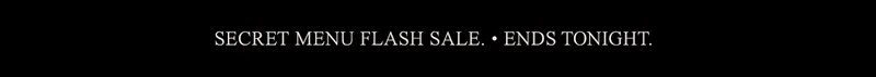SECRET MENU FLASH SALE. • ENDS TONIGHT.