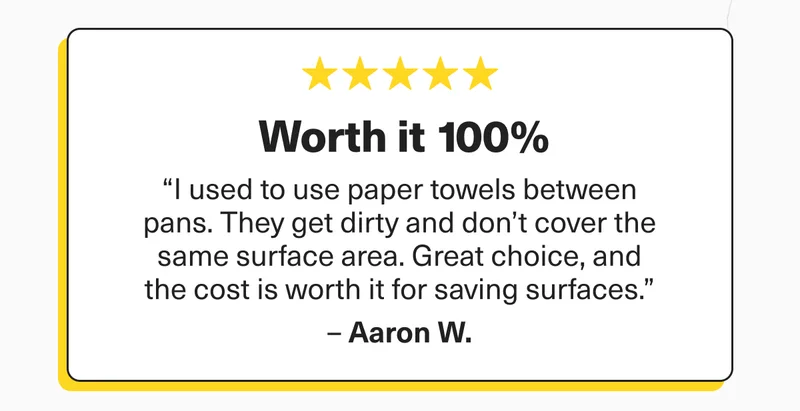 Worth it 100% - “I used to use paper towels between pans. They get dirty and don’t cover the same surface area. Great choice, and the cost is worth it for saving surfaces.” –&nbsp;Aaron W.