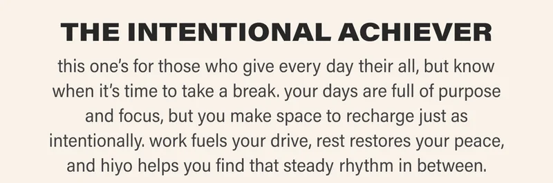 THE INTENTIONAL ACHIEVER this one’s for those who give every day their all, but know when it’s time to take a break. your days are full of purpose and focus, but you make space to recharge just as intentionally. work fuels your drive, rest restores your peace, and hiyo helps you find that steady rhythm in between.