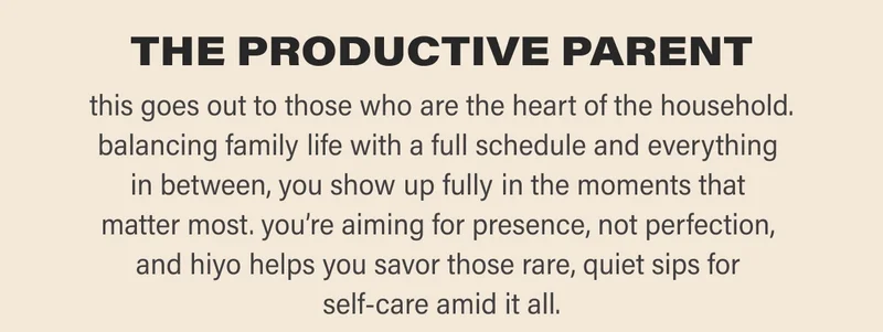 THE PRODUCTIVE PARENT this goes out to those who are the heart of the household. balancing family life with a full schedule and everything  in between, you show up fully in the moments that  matter most. you’re aiming for presence, not perfection,  and hiyo helps you savor those rare, quiet sips for  self-care amid it all.
