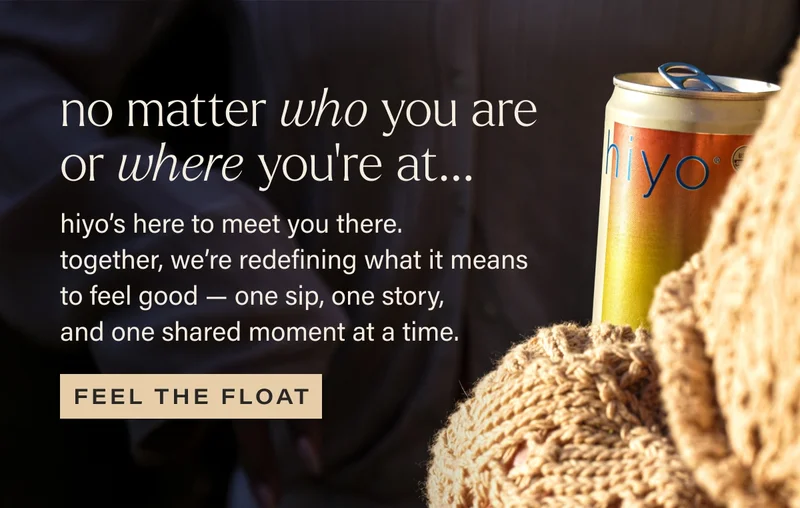 no matter who you are or where you’re at... hiyo’s here to meet you there.  together, we’re redefining what it means to feel good — one sip, one story,  and one shared moment at a time. feel the float