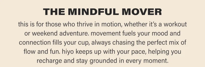 THE MINDFUL MOVER this is for those who thrive in motion, whether it’s a workout or weekend adventure. movement fuels your mood and connection fills your cup, always chasing the perfect mix of flow and fun. hiyo keeps up with your pace, helping you recharge and stay grounded in every moment.
