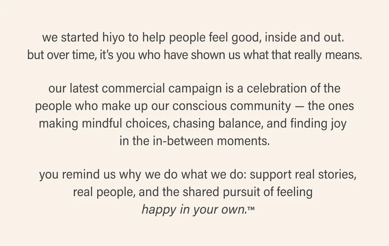 we started hiyo to help people feel good, inside and out.  but over time, it’s you who have shown us what that really means. our latest commercial campaign is a celebration of the people who make up our conscious community — the ones making mindful choices, chasing balance, and finding joy  in the in-between moments.   you remind us why we do what we do: support real stories, real people, and the shared pursuit of feeling  happy in your own.™