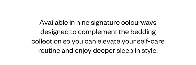 Available in nine signature colourways designed to complement the bedding collection so you can elevate your self-care routine and enjoy deeper sleep in style.