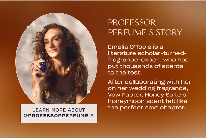 Emelia O’Toole is a literature scholar-turned-fragrance-expert who has put thousands of scents to the test.   After collaborating with her on her wedding fragrance, Vow Factor, Honey Suite’s honeymoon scent felt like the perfect next chapter. learn more about @professorperfume →