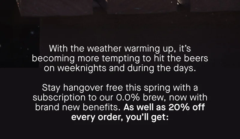 With the weather warming up, it’s becoming more tempting to hit the beers on weeknights and during the days.   Stay hangover free this spring with a subscription to our 0.0% brew, now with brand new benefits. As well as 20% off every order, you’ll get: