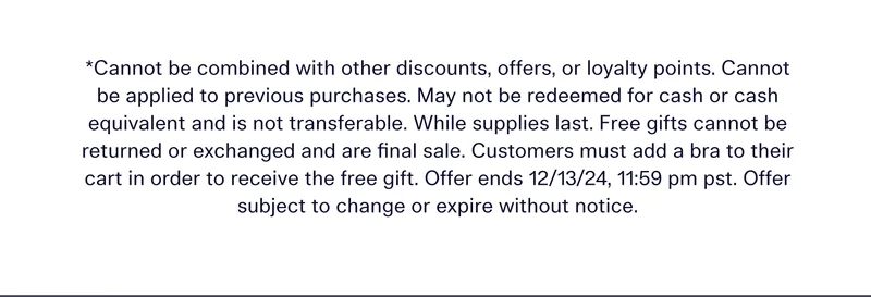 *CANNOT BE COMBINED WITH OTHER DISCOUNTS, OFFERS, OR LOYALTY POINTS. CANNOT BE APPLIED TO PREVIOUS PURCHASES. MAY NOT BE REDEEMED FOR CASH OR CASH EQUIVALENT AND IS NOT TRANSFERABLE. WHILE SUPPLIES LAST. FREE GIFTS CANNOT BE RETURNED OR EXCHANGED AND ARE FINAL SALE. CUSTOMERS MUST ADD A BRA TO THEIR CART IN ORDER TO RECEIVE THE FREE GIFT. OFFER ENDS 12/13/24, 11:59 PM PST. OFFER SUBJECT TO CHANGE OR EXPIRE WITHOUT NOTICE.