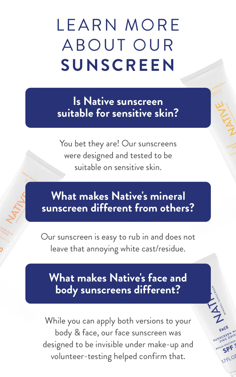 LEARN MORE ABOUT OUR SUNSCREEN | Is Native sunscreen suitable for sensitive skin? | You bet they are! Our sunscreens were designed and tested to be suitable on sensitive skin. | What makes Native's mineral sunscreen different from others? | Our sunscreen is easy to rub in and does not leave that annoying white cast/residue. | What makes Native's face and body sunscreens different? | While you can apply both versions to your body & face, our face sunscreen was designed to be invisible under make-up and volunteer-testing helped confirm that.