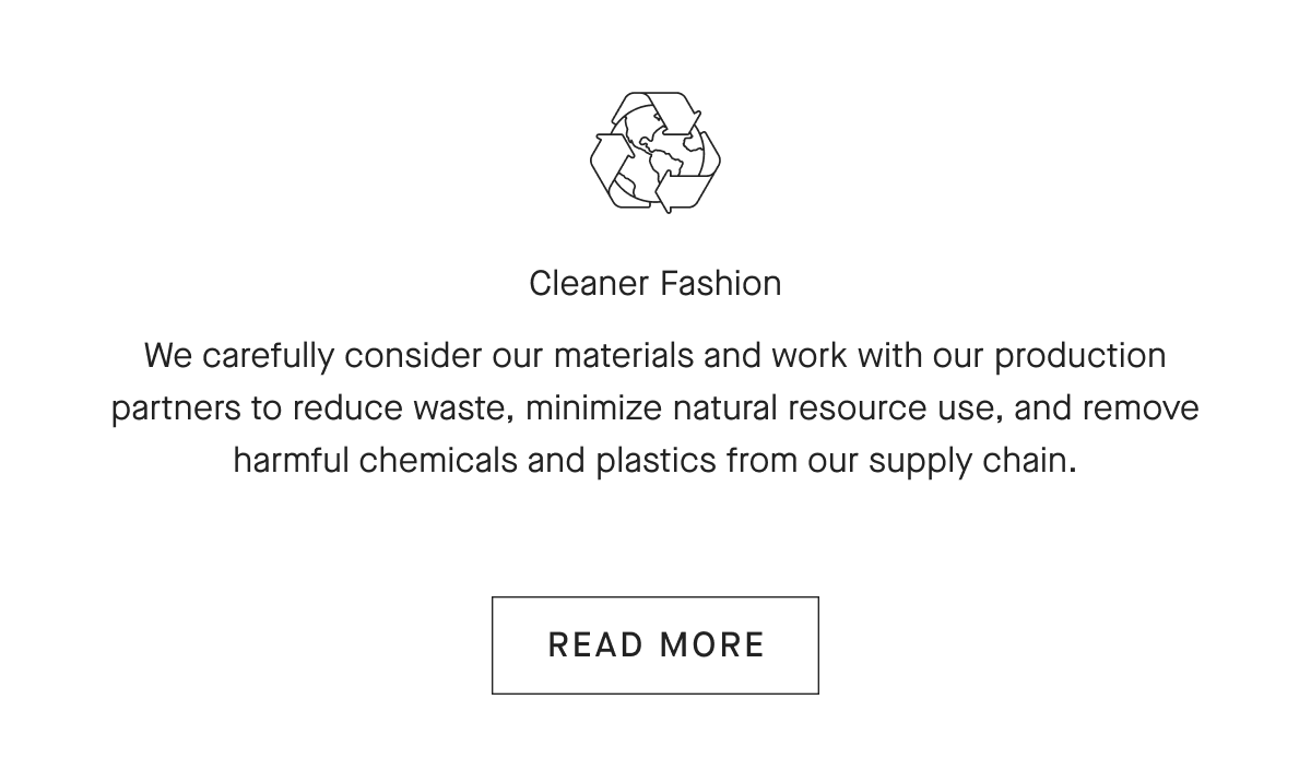 Cleaner Fashion We carefully consider our materials and work with our production partners to reduce waste, minimize natural resource use, and remove harmful chemicals and plastics from our supply chain. [READ MORE]