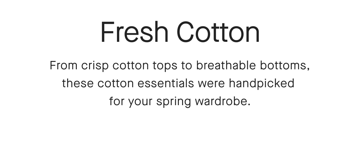 Fresh Cotton From crisp cotton tops to breathable bottoms, these cotton essentials were handpicked for your spring wardrobe.