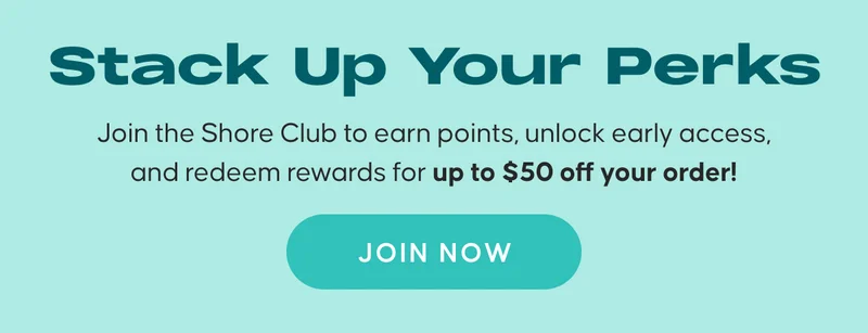 Stack Up Your Perks. Join the Shore Club to earn points, unlock early access, and redeem rewards for up to $50 off your order!