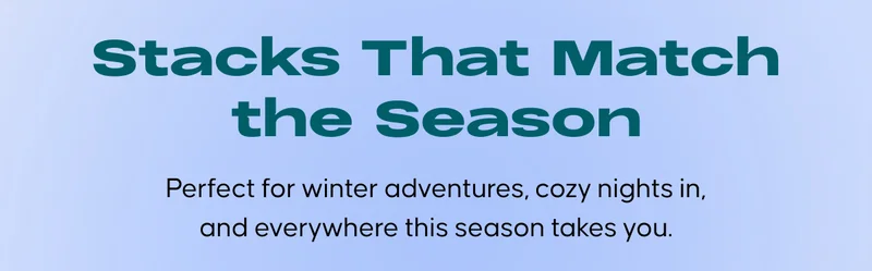 Stacks That Match the Season. Perfect for winter adventures, cozy nights in, and everywhere this season takes you.