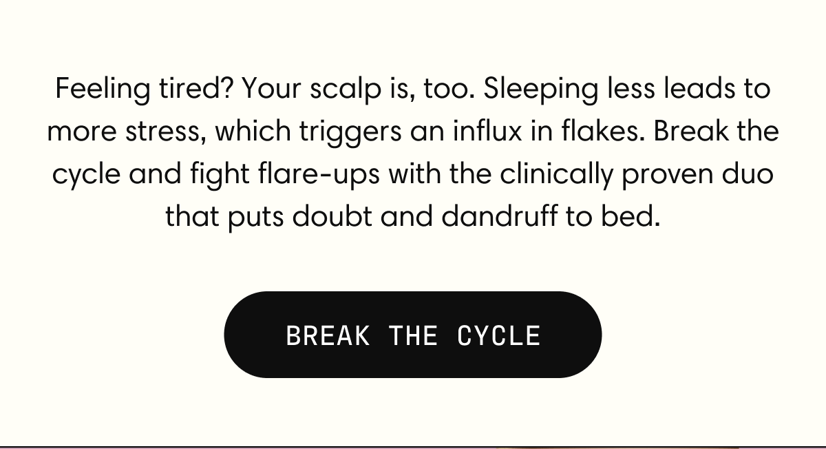 Feeling tired? Your scalp is, too. Sleeping less leads to more stress, which triggers an influx in flakes. Break the cycle and fight flare-ups with the clinically proven duo that puts doubt and dandruff to bed. | BREAK THE CYCLE