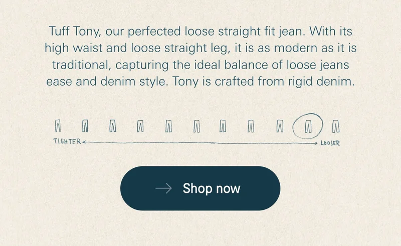Tuff Tony, our perfected loose straight fit jean. With its high waist and loose straight leg, it is as modern as it is traditional, capturing the ideal balance of loose jeans ease and denim style. Tony is crafted from rigid denim.