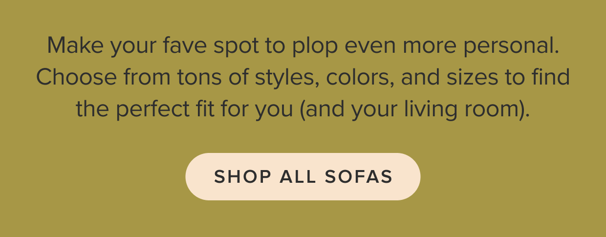 Choose from tons of styles, colors, and sizes to find the perfect fit for you (and your living room). Shop all sofas.