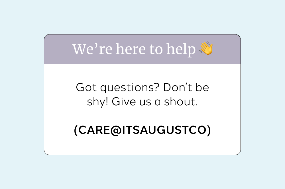 We’re here to help 👋  Got questions? Don’t be shy! Give us a shout.  (CARE@ITSAUGUSTCO)