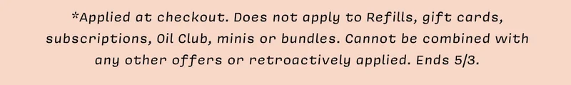 *Applied at checkout. Does not apply to Refills, gift cards, subscriptions, Oil Club,&nbsp; minis, or bundles. Cannot be combined with any other offers or retroactively applied. Ends 5/3.