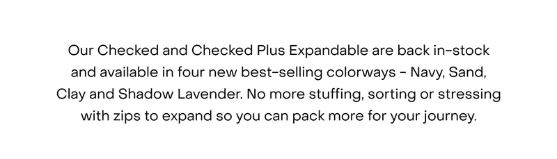 Our Checked and Checked Plus Expandables are now available in four new best-selling colourways - Navy, Sand, Clay and Shadow Lavender. No more stuffing, sorting or stressing with zips to expand so you can pack more for your journey.