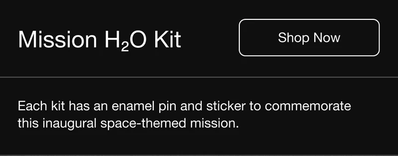 Mission H20 Kit. Shop Now. Each kit has an enamel pin and sticker to commemorate this inaugural space-themed mission.