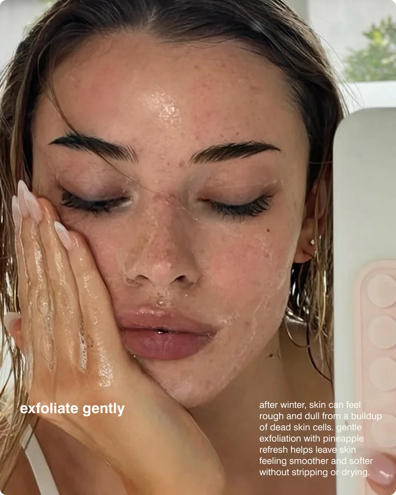 exfoliate gently: After winter, skin can feel rough and dull from a buildup of dead skin cells. Gentle exfoliation with Pineapple Refresh helps leave skin feeling smoother and softer without stripping or drying.