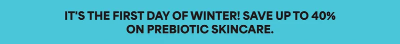 IT'S THE FIRST DAY OF WINTER! SAVE UP TO 40% ON PREBIOTIC SKINCARE.