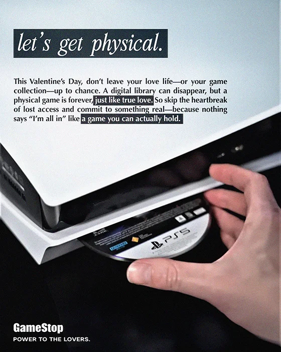 let's get physical. This Valentine's Day, don't leave your love life—or your game collection—up to chance. A di ital libra can disappear, but a physical game is forever So skip the heartbreak Of lost access and commit to somethin real—because nothing says ''I'm all in'' like a game you can actually hold. GameStop POWER TO THE LOVERS.