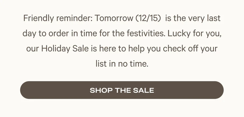 Friendly reminder: Tomorrow (12/15)&nbsp; is the very last day to order in time for the festivities. Lucky for you, our Holiday Sale is here to help you check off your list in no time.