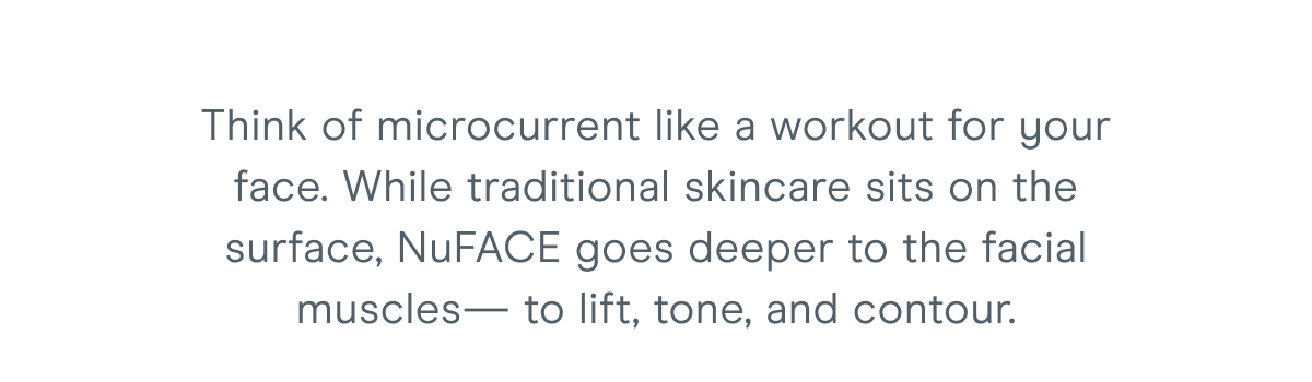 Think of microcurrent like a workout for your face. While traditional skincare sits on the surface, NuFACE goes deeper to the facial muscles— to lift, tone, and contour.