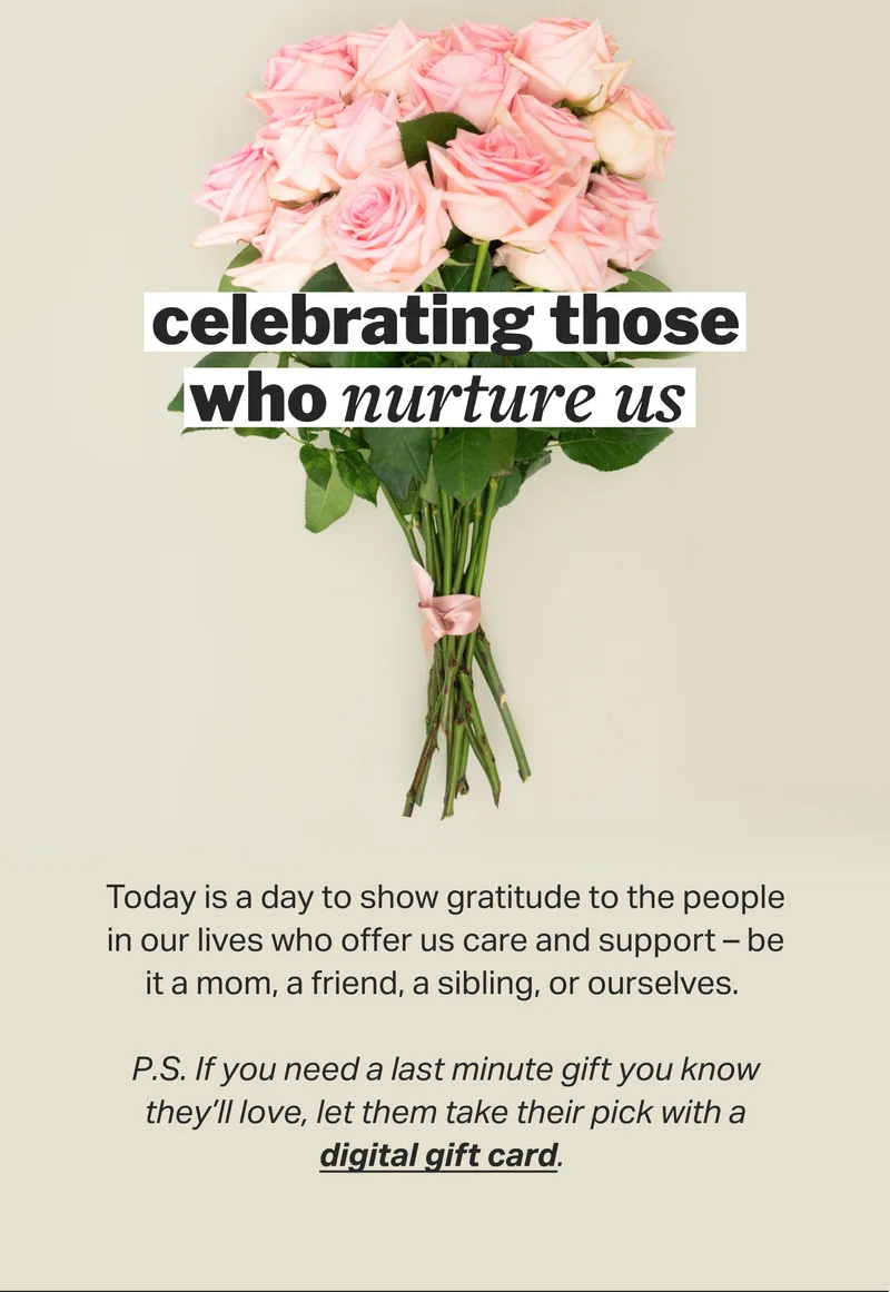 celebrating those who nurture us&nbsp; Today is a day to show gratitude to the people in our lives who offer us care and support – be it a mom, a friend, a sibling, or ourselves.&nbsp;  P.S. If you need a last minute gift you know they’ll love, let them take their pick with a digital gift card.