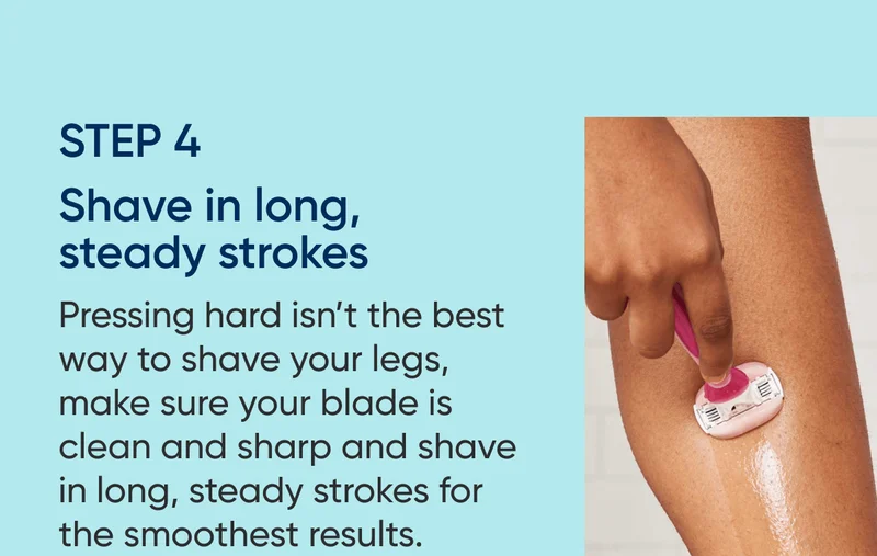 STEP 4 - Shave in long, steady strokes. Pressing hard isn’t the best way to shave your legs, make sure your blade is clean and sharp and shave in long, steady strokes for best results.
