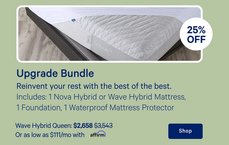[25% off] >> Upgrade Bundle >> Reinvent your rest with the best of the best. >> Includes: 1 Nova Hybrid or Wave Hybrid mattress, 1 Foundation, 1 Waterproof Mattress Protector >> Wave Hybrid Queen: $2,658 ($3,543) >> Or as low as $111/mo with affirm. >> Shop >>