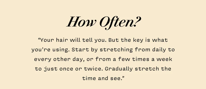 HOW OFTEN?  “Your hair will tell you. But the key is what you’re using. Start by stretching from daily to every other day, or from a few times a week to just once or twice. Gradually stretch the time and see.”