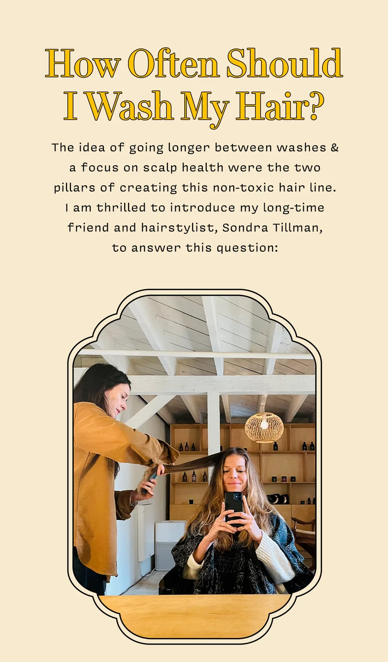 How Often Should I Wash My Hair?       The idea of going longer between washes & a focus on scalp health were the two pillars of creating this non-toxic hair line. I am thrilled to introduce my long-time friend and hairstylist, Sondra Tillman, to answer this question: