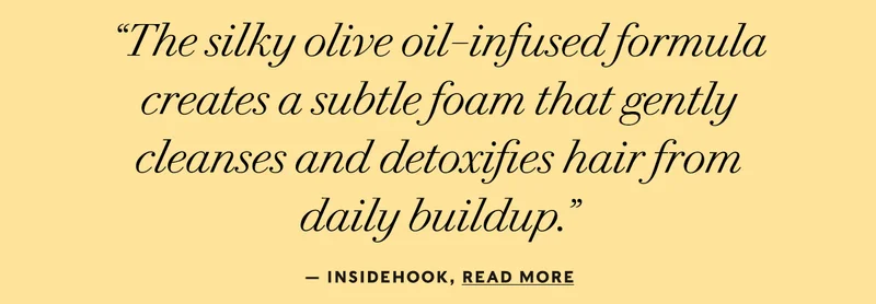 “The silky olive oil–infused formula creates a subtle foam that gently cleanses and detoxifies hair from daily buildup.”          — InsideHook, READ MORE