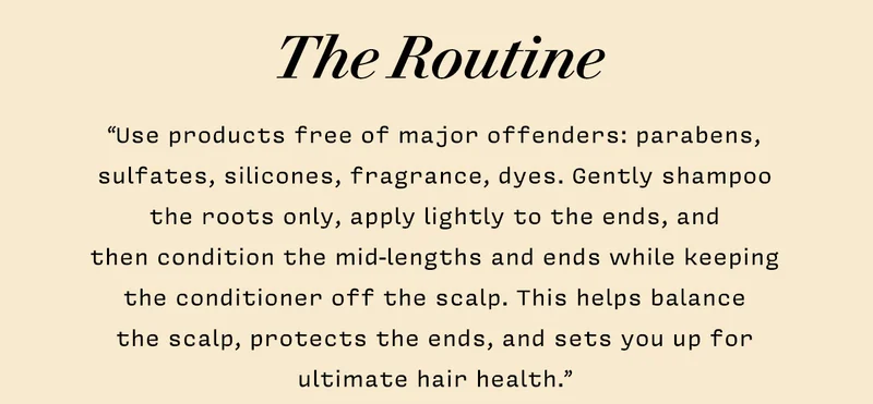 THE ROUTINE  "Use products free of major offenders: parabens, sulfates, silicones, fragrance, dyes. Gently shampoo the roots only, apply lightly to the ends, and then condition the mid-lengths and ends while keeping the conditioner off the scalp. This helps balance the scalp, protects the ends, and sets you up for ultimate hair health."