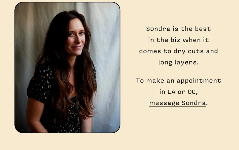 Sondra is the best in the biz when it comes to dry cuts and long layers. To make an appointment in LA or OC, message Sondra.