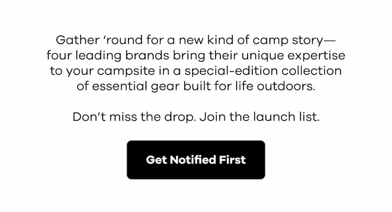 Gather ‘round for a new kind of camp story—four leading brands bring their unique expertise to your campsite in a special-edition collection of essential gear built for life outdoors. Don’t miss the drop. Join the launch list. | Get Notified First