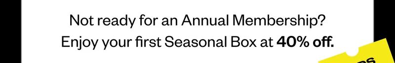 Not ready for an Annual Membership? Enjoy your first Seasonal Box at 40% off.